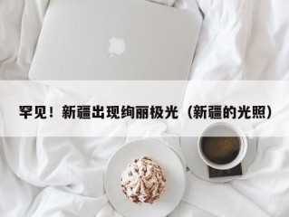 罕见！新疆出现绚丽极光（新疆的光照）