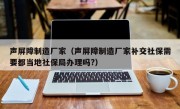 声屏障制造厂家（声屏障制造厂家补交社保需要都当地社保局办理吗?）