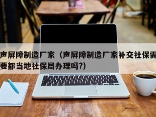 声屏障制造厂家（声屏障制造厂家补交社保需要都当地社保局办理吗?）