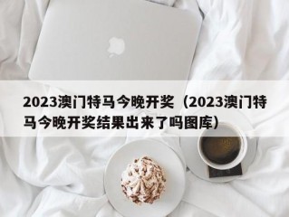 2023澳门特马今晚开奖（2023澳门特马今晚开奖结果出来了吗图库）