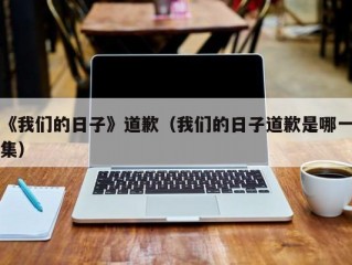 《我们的日子》道歉（我们的日子道歉是哪一集）