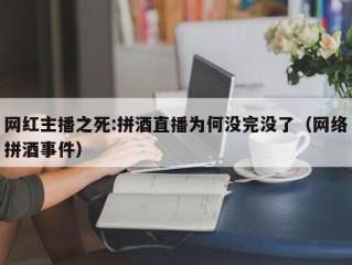 网红主播之死:拼酒直播为何没完没了（网络拼酒事件）