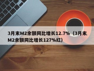 3月末M2余额同比增长12.7%（3月末M2余额同比增长127%红）