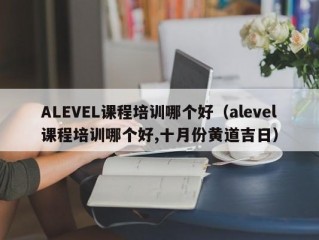 ALEVEL课程培训哪个好（alevel课程培训哪个好,十月份黄道吉日）