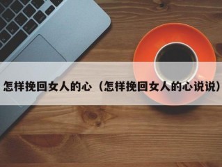 怎样挽回女人的心（怎样挽回女人的心说说）