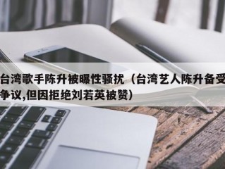 台湾歌手陈升被曝性骚扰（台湾艺人陈升备受争议,但因拒绝刘若英被赞）