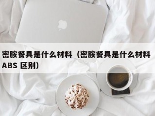 密胺餐具是什么材料（密胺餐具是什么材料 ABS 区别）