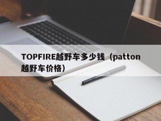 TOPFIRE越野车多少钱（patton越野车价格）