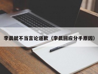 李晨就不当言论道歉（李晨回应分手原因）