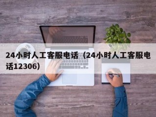 24小时人工客服电话（24小时人工客服电话12306）