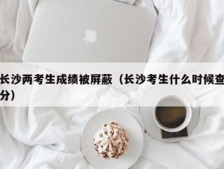 长沙两考生成绩被屏蔽（长沙考生什么时候查分）