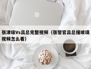 张津瑜Vs吕总完整视频（张警官吕总撞玻璃视频怎么看）