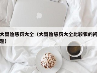 大冒险惩罚大全（大冒险惩罚大全比较狠的问题）