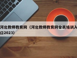 河北教师教育网（河北教师教育网全员培训入口2023）