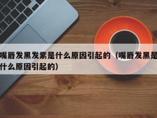 嘴唇发黑发紫是什么原因引起的（嘴唇发黑是什么原因引起的）