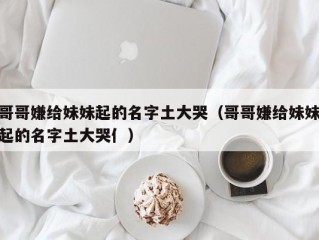 哥哥嫌给妹妹起的名字土大哭（哥哥嫌给妹妹起的名字土大哭亻）