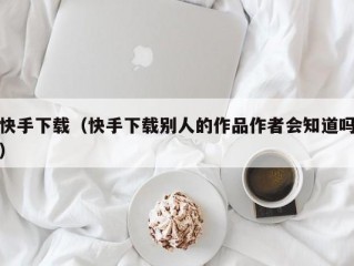 快手下载（快手下载别人的作品作者会知道吗）