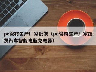 pe管材生产厂家批发（pe管材生产厂家批发汽车智能电瓶充电器）