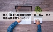 男人一晚上不停的要你是为什么（男人一晚上不停的要你是为什么）