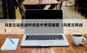 乌克兰延长战时状态中使馆提醒（乌克兰停战）