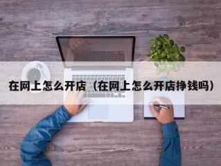 在网上怎么开店（在网上怎么开店挣钱吗）