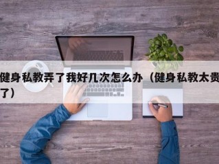 健身私教弄了我好几次怎么办（健身私教太贵了）