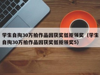 学生自掏30万拍作品因获奖低拒领奖（学生自掏30万拍作品因获奖低拒领奖5）