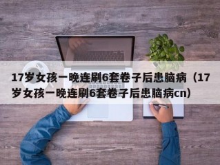 17岁女孩一晚连刷6套卷子后患脑病（17岁女孩一晚连刷6套卷子后患脑病cn）