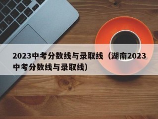 2023中考分数线与录取线（湖南2023中考分数线与录取线）