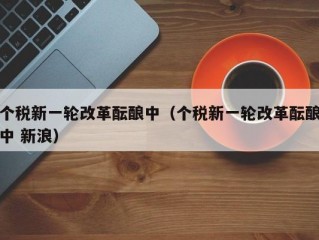 个税新一轮改革酝酿中（个税新一轮改革酝酿中 新浪）