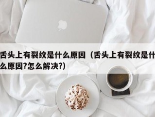 舌头上有裂纹是什么原因（舌头上有裂纹是什么原因?怎么解决?）