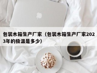 包装木箱生产厂家（包装木箱生产厂家2023年的极温是多少）