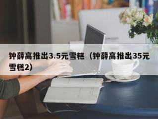 钟薛高推出3.5元雪糕（钟薛高推出35元雪糕2）