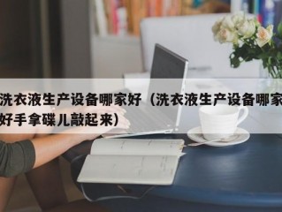 洗衣液生产设备哪家好（洗衣液生产设备哪家好手拿碟儿敲起来）