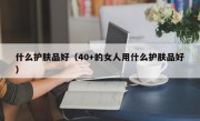 什么护肤品好（40+的女人用什么护肤品好）