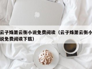 云子姝萧云衡小说免费阅读（云子姝萧云衡小说免费阅读下载）