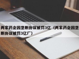 两家药企因垄断协议被罚3亿（两家药企因垄断协议被罚3亿厂）