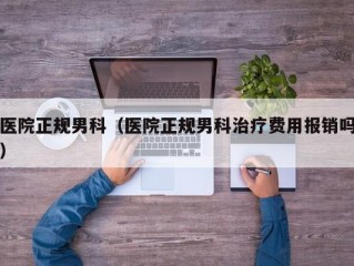 医院正规男科（医院正规男科治疗费用报销吗）