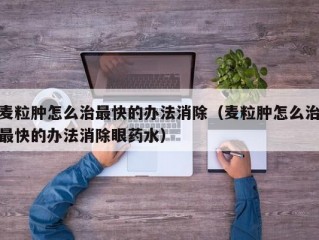 麦粒肿怎么治最快的办法消除（麦粒肿怎么治最快的办法消除眼药水）