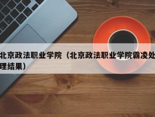 北京政法职业学院（北京政法职业学院霸凌处理结果）