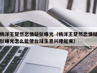 杨洋王楚然恋情疑似曝光（杨洋王楚然恋情疑似曝光怎么能使台球生意兴隆起来）