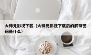 大师兄影视下载（大师兄影视下载后的解锁密码是什么）