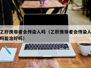 乙肝携带者会传染人吗（乙肝携带者会传染人吗能治好吗）