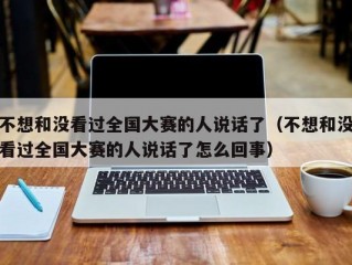 不想和没看过全国大赛的人说话了（不想和没看过全国大赛的人说话了怎么回事）