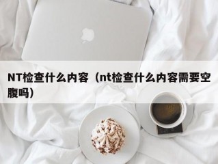 NT检查什么内容（nt检查什么内容需要空腹吗）