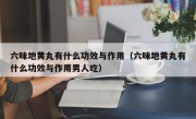 六味地黄丸有什么功效与作用（六味地黄丸有什么功效与作用男人吃）