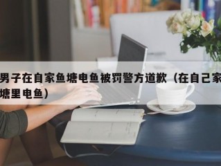 男子在自家鱼塘电鱼被罚警方道歉（在自己家塘里电鱼）