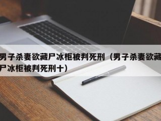 男子杀妻欲藏尸冰柜被判死刑（男子杀妻欲藏尸冰柜被判死刑十）