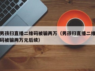 男孩扫直播二维码被骗两万（男孩扫直播二维码被骗两万元后续）