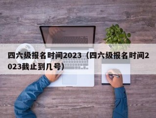 四六级报名时间2023（四六级报名时间2023截止到几号）